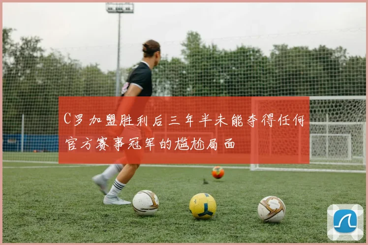 C罗加盟胜利后三年半未能夺得任何官方赛事冠军的尴尬局面