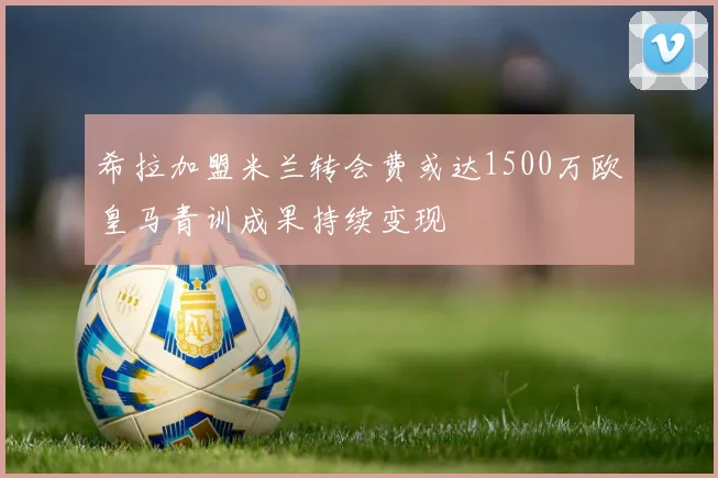 希拉加盟米兰转会费或达1500万欧皇马青训成果持续变现