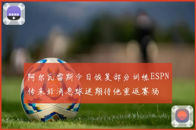 阿尔瓦雷斯今日恢复部分训练ESPN传来好消息球迷期待他重返赛场