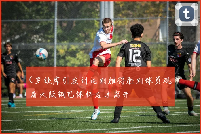 C罗缺席引发讨论利雅得胜利球员观看大阪钢巴捧杯后才离开
