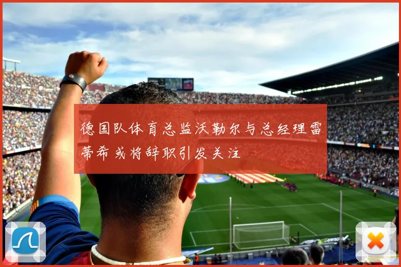 德国队体育总监沃勒尔与总经理雷蒂希或将辞职引发关注
