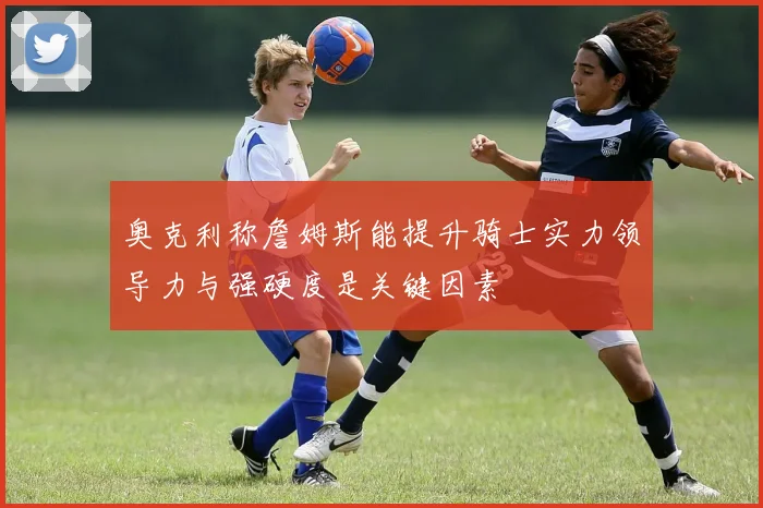 奥克利称詹姆斯能提升骑士实力领导力与强硬度是关键因素