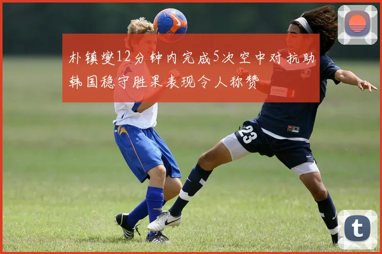 朴镇燮12分钟内完成5次空中对抗助韩国稳守胜果表现令人称赞