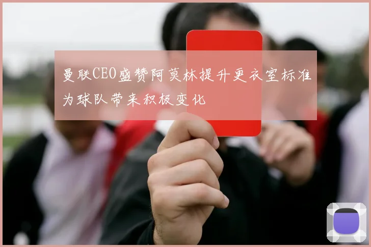曼联CEO盛赞阿莫林提升更衣室标准为球队带来积极变化